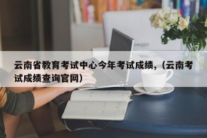 云南省教育考试中心今年考试成绩,（云南考试成绩查询官网）