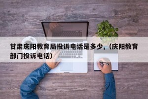 甘肃庆阳教育局投诉电话是多少,（庆阳教育部门投诉电话）
