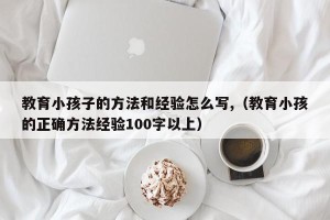 教育小孩子的方法和经验怎么写,（教育小孩的正确方法经验100字以上）