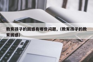 教育孩子的困惑有哪些问题,（教育孩子的教育困惑）