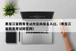 黑龙江省教育考试院官网报名入口,（黑龙江省教育考试网官网）